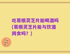 吃葛根灵芝片能喝酒吗(葛根灵芝片能与饮酒同食吗？)