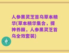 人参黑灵芝首乌草本精华(草本精华集合，提神养颜，人参黑灵芝首乌全效套装)