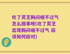 吃了灵芝胸闷喘不过气怎么回事呀(吃了灵芝出现胸闷喘不过气 应该如何应对)