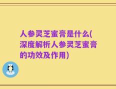 人参灵芝蜜膏是什么(深度解析人参灵芝蜜膏的功效及作用)