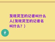 发现灵芝的记者叫什么人(发现灵芝的记者名叫什么？)