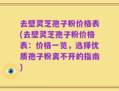 去壁灵芝孢子粉价格表(去壁灵芝孢子粉价格表：价格一览，选择优质孢子粉离不开的指南)