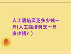 人工栽培灵芝多少钱一斤(人工栽培灵芝一斤多少钱？)