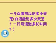 一斤白酒可以泡多少灵芝(白酒能泡多少灵芝？一斤可浸泡多长时间？)