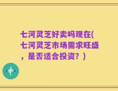 七河灵芝好卖吗现在(七河灵芝市场需求旺盛，是否适合投资？)