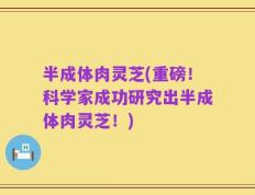 半成体肉灵芝(重磅！科学家成功研究出半成体肉灵芝！)