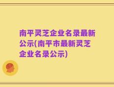 南平灵芝企业名录最新公示(南平市最新灵芝企业名录公示)