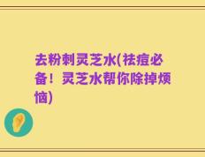 去粉刺灵芝水(祛痘必备！灵芝水帮你除掉烦恼)
