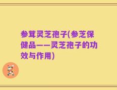 参茸灵芝孢子(参芝保健品——灵芝孢子的功效与作用)