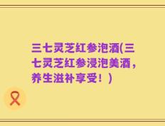 三七灵芝红参泡酒(三七灵芝红参浸泡美酒，养生滋补享受！)