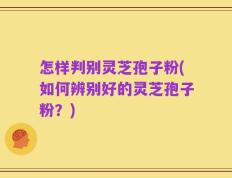 怎样判别灵芝孢子粉(如何辨别好的灵芝孢子粉？)