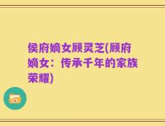 侯府嫡女顾灵芝(顾府嫡女：传承千年的家族荣耀)