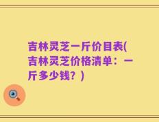 吉林灵芝一斤价目表(吉林灵芝价格清单：一斤多少钱？)
