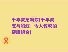 千年灵芝蚂蚁(千年灵芝与蚂蚁：令人惊叹的健康组合)