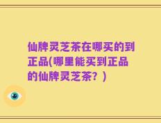 仙牌灵芝茶在哪买的到正品(哪里能买到正品的仙牌灵芝茶？)