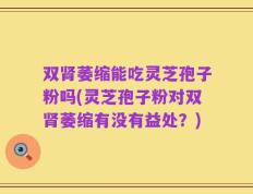 双肾萎缩能吃灵芝孢子粉吗(灵芝孢子粉对双肾萎缩有没有益处？)