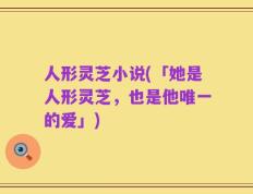 人形灵芝小说(「她是人形灵芝，也是他唯一的爱」)