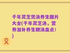 千年灵芝煲汤养生图片大全(千年灵芝汤，营养滋补养生靓汤盘点！)