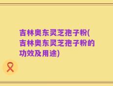 吉林奥东灵芝孢子粉(吉林奥东灵芝孢子粉的功效及用途)