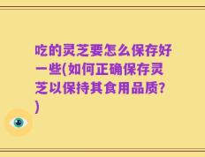 吃的灵芝要怎么保存好一些(如何正确保存灵芝以保持其食用品质？)