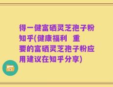 得一健富硒灵芝孢子粉知乎(健康福利  重要的富硒灵芝孢子粉应用建议在知乎分享)