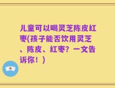 儿童可以喝灵芝陈皮红枣(孩子能否饮用灵芝、陈皮、红枣？一文告诉你！)