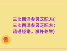 三七西洋参灵芝配方(三七西洋参灵芝配方：疏通经络，滋补养生)