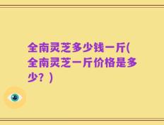 全南灵芝多少钱一斤(全南灵芝一斤价格是多少？)