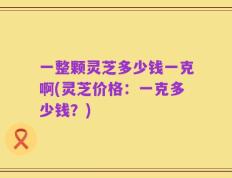 一整颗灵芝多少钱一克啊(灵芝价格：一克多少钱？)