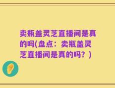 卖瓶盖灵芝直播间是真的吗(盘点：卖瓶盖灵芝直播间是真的吗？)