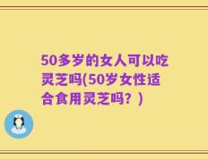 50多岁的女人可以吃灵芝吗(50岁女性适合食用灵芝吗？)