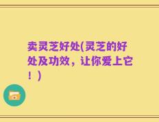 卖灵芝好处(灵芝的好处及功效，让你爱上它！)