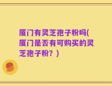 厦门有灵芝孢子粉吗(厦门是否有可购买的灵芝孢子粉？)