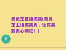 卖灵芝直播搞笑(卖灵芝主播搞笑秀，让你笑到丧心病狂！)