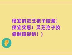 便宜的灵芝孢子胶囊(便宜实惠！灵芝孢子胶囊超值促销！)