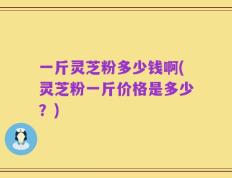 一斤灵芝粉多少钱啊(灵芝粉一斤价格是多少？)