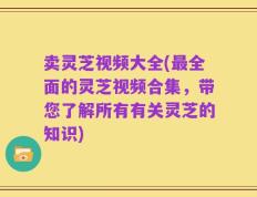 卖灵芝视频大全(最全面的灵芝视频合集，带您了解所有有关灵芝的知识)
