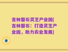 吉林磐石灵芝产业园(吉林磐石：打造灵芝产业园，助力农业发展)