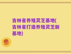 吉林省养殖灵芝基地(吉林省打造养殖灵芝新基地)