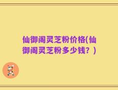 仙御阁灵芝粉价格(仙御阁灵芝粉多少钱？)