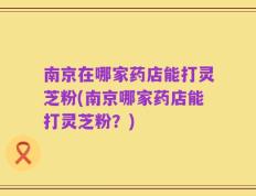 南京在哪家药店能打灵芝粉(南京哪家药店能打灵芝粉？)