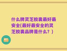 什么牌灵芝胶囊最好最安全(最好最安全的灵芝胶囊品牌是什么？)