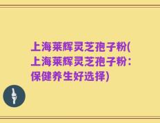上海莱辉灵芝孢子粉(上海莱辉灵芝孢子粉：保健养生好选择)