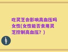 吃灵芝会影响高血压吗女性(女性能否食用灵芝控制高血压？)