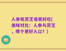 人参和灵芝谁更好吃(美味对比：人参与灵芝，哪个更好入口？)