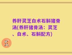 养肝灵芝白术石斛猪骨汤(养肝猪骨汤：灵芝、白术、石斛配方)