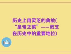 历史上用灵芝的典故(“皇帝之菜”——灵芝在历史中的重要地位)