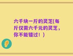 六千块一斤的灵芝(每斤仅需六千元的灵芝，你不能错过！)