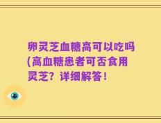 卵灵芝血糖高可以吃吗(高血糖患者可否食用灵芝？详细解答！