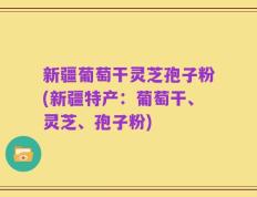 新疆葡萄干灵芝孢子粉(新疆特产：葡萄干、灵芝、孢子粉)